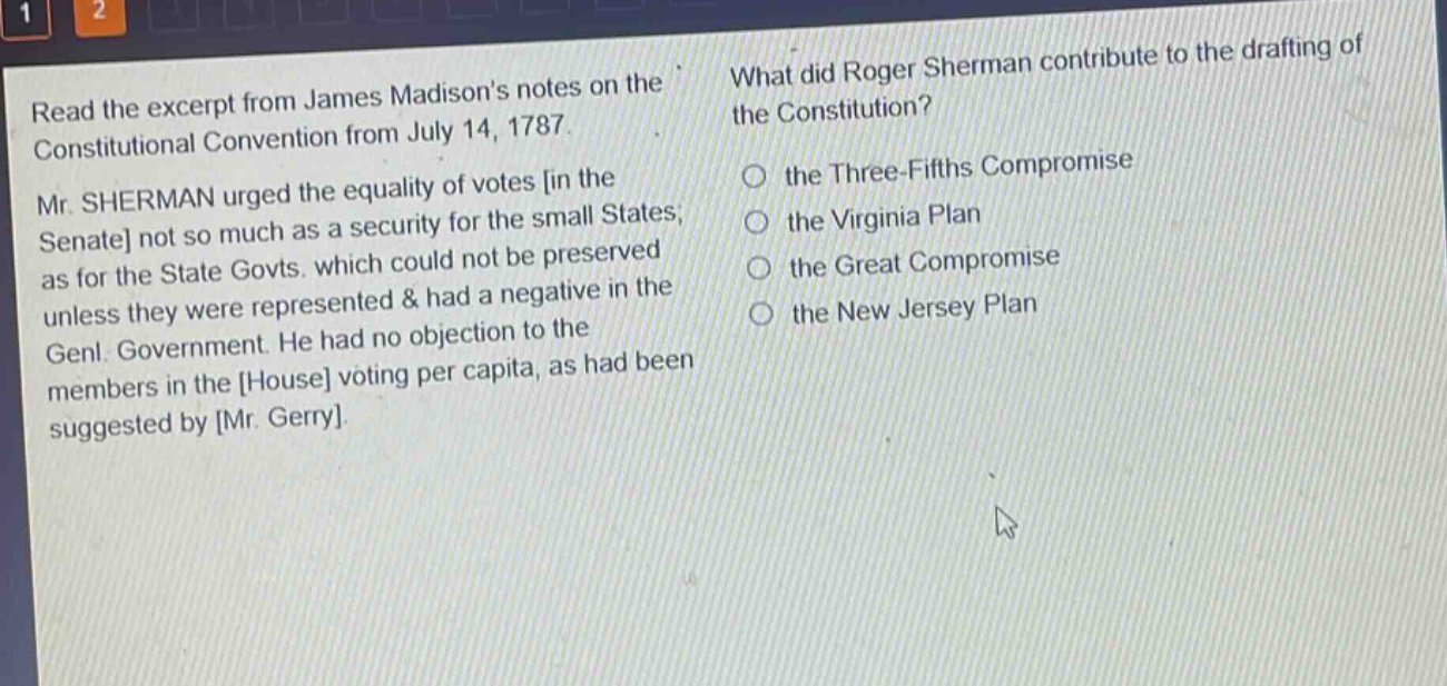read the excerpt from james madisons notes on the constitutional convention from july 14, 1787. mr. sherman urged the equality of votes in the senate not so much as a security for the small states; as for the state govts. which could not be preserved unless they were represented & had a negative in the genl. government. he had no objection to the members in the house voting per capita, as had been suggested by mr. gerry. what did roger sherman contribute to the drafting of the constitution? the three - fifths compromise the virginia plan the great compromise the new jersey plan
