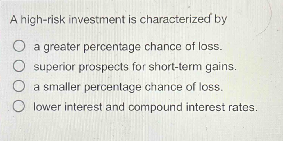a high - risk investment is characterized by\na greater percentage chance of loss.\nsuperior prospects for short - term gains.\na smaller percentage chance of loss.\nlower interest and compound interest rates.