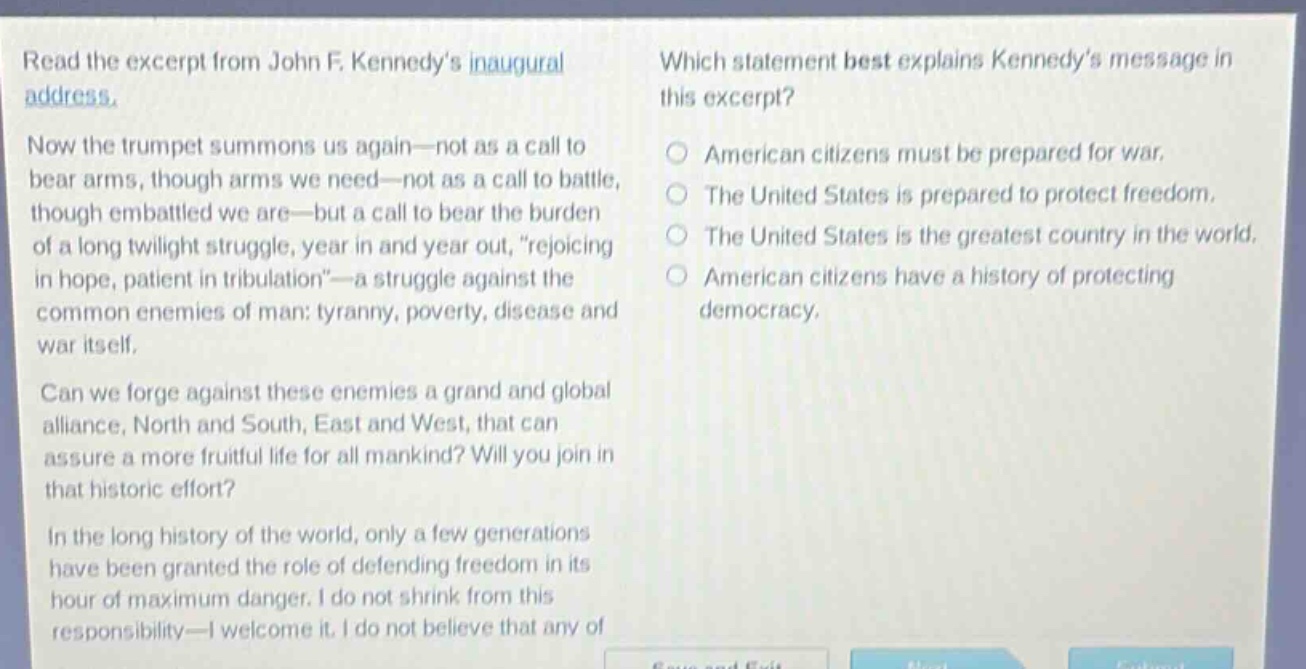 read the excerpt from john f. kennedys inaugural address. now the trumpet summons us again—not as a call to bear arms, though arms we need—not as a call to battle, though embattled we are—but a call to bear the burden of a long twilight struggle, year in and year out, rejoicing in hope, patient in tribulation—a struggle against the common enemies of man: tyranny, poverty, disease and war itself. can we forge against these enemies a grand and global alliance, north and south, east and west, that can assure a more fruitful life for all mankind? will you join in that historic effort? in the long history of the world, only a few generations have been granted the role of defending freedom in its hour of maximum danger. i do not shrink from this responsibility—i welcome it. i do not believe that any of which statement best explains kennedys message in this excerpt? american citizens must be prepared for war. the united states is prepared to protect freedom. the united states is the greatest country in the world. american citizens have a history of protecting democracy.
