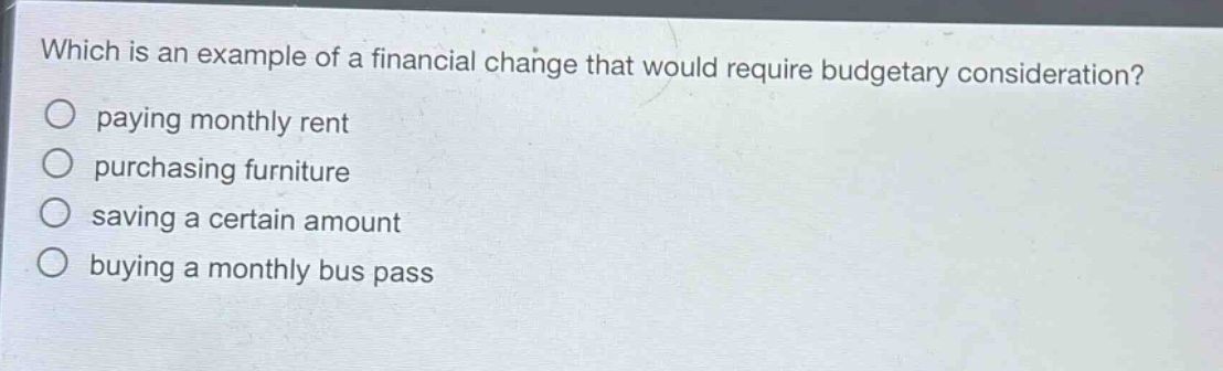 which is an example of a financial change that would require budgetary consideration? paying monthly rent purchasing furniture saving a certain amount buying a monthly bus pass