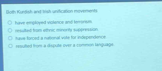 both kurdish and irish unification movements\no have employed violence and terrorism.\no resulted from ethnic minority suppression.\no have forced a national vote for independence.\no resulted from a dispute over a common language.