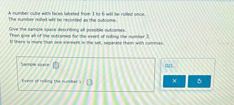 a number cube with faces labeled from 1 to 6 will be rolled once. the number rolled will be recorded as the outcome. give the sample space describing all possible outcomes. then give all of the outcomes for the event of rolling the number 3. if there is more than one element in the set, separate them with commas. sample space: {} event of rolling the number 3 : {}