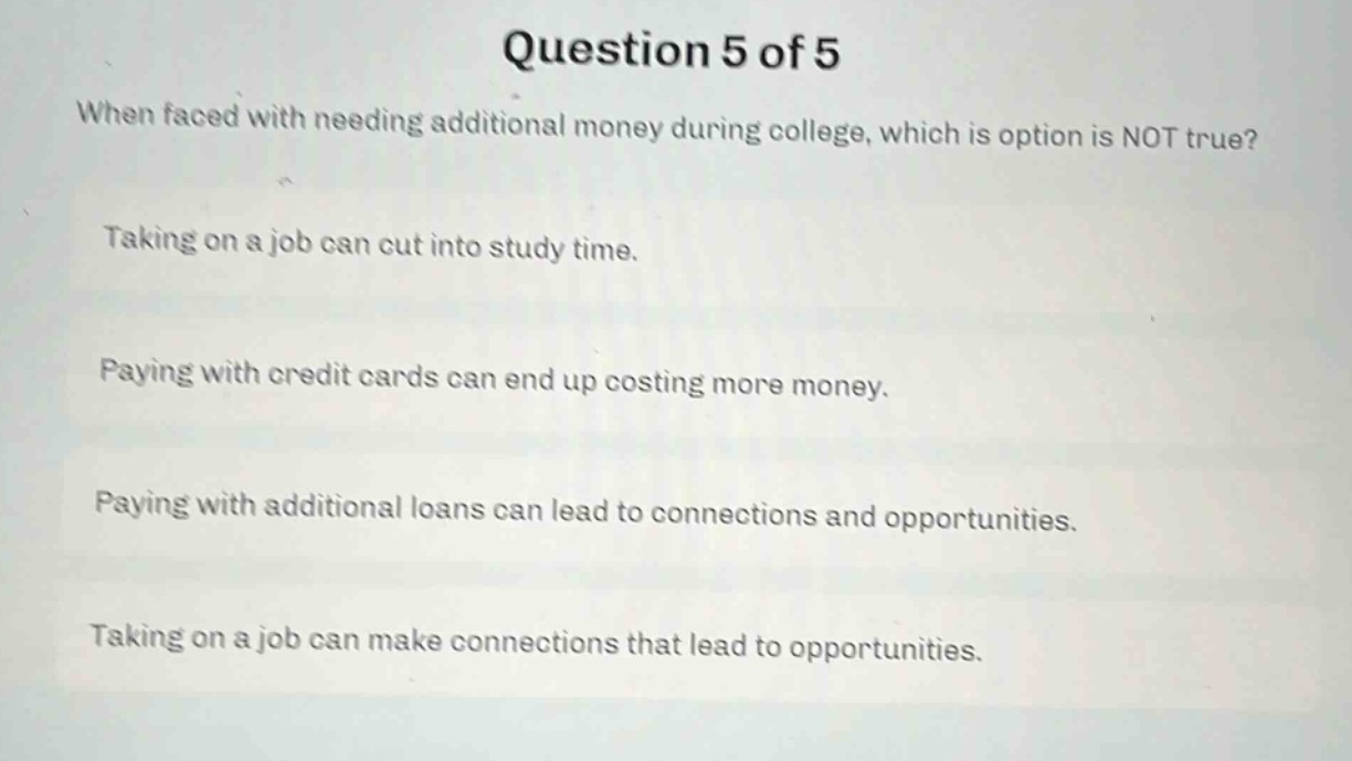 question 5 of 5\nwhen faced with needing additional money during college, which is option is not true?\ntaking on a job can cut into study time.\npaying with credit cards can end up costing more money.\npaying with additional loans can lead to connections and opportunities.\ntaking on a job can make connections that lead to opportunities.