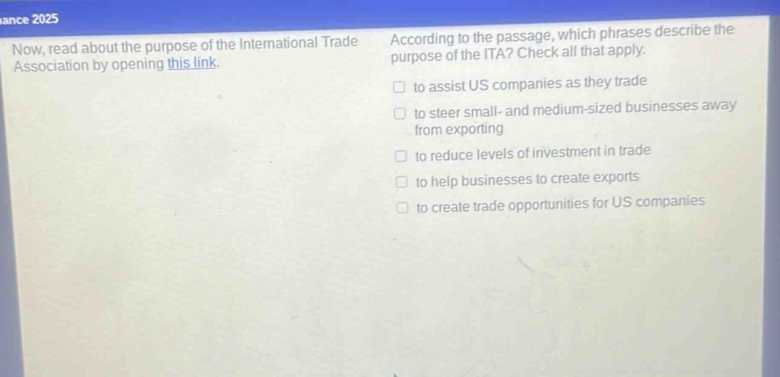 now, read about the purpose of the international trade association by opening this link. according to the passage, which phrases describe the purpose of the ita? check all that apply. to assist us companies as they trade to steer small - and medium - sized businesses away from exporting to reduce levels of investment in trade to help businesses to create exports to create trade opportunities for us companies