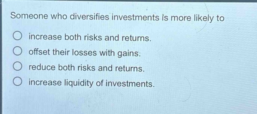 someone who diversifies investments is more likely to\nincrease both risks and returns.\noffset their losses with gains.\nreduce both risks and returns.\nincrease liquidity of investments.