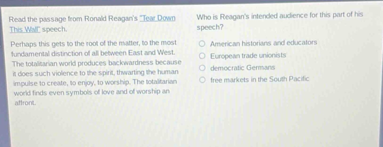 read the passage from ronald reagans \tear down this wall\ speech. perhaps this gets to the root of the matter, to the most fundamental distinction of all between east and west. the totalitarian world produces backwardness because it does such violence to the spirit, thwarting the human impulse to create, to enjoy, to worship. the totalitarian world finds even symbols of love and of worship an affront. who is reagans intended audience for this part of his speech? american historians and educators european trade unionists democratic germans free markets in the south pacific