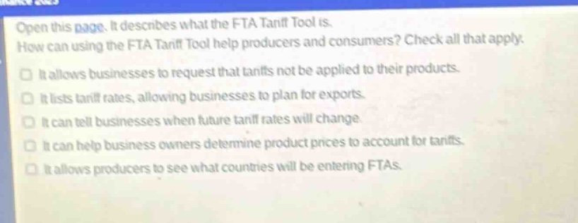 open this page. it describes what the fta tariff tool is. how can using the fta tariff tool help producers and consumers? check all that apply. it allows businesses to request that tariffs not be applied to their products. it lists tariff rates, allowing businesses to plan for exports. it can tell businesses when future tariff rates will change. it can help business owners determine product prices to account for tariffs. it allows producers to see what countries will be entering ftas.