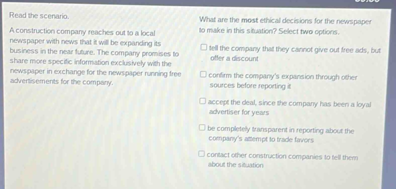 read the scenario. a construction company reaches out to a local newspaper with news that it will be expanding its business in the near future. the company promises to share more specific information exclusively with the newspaper in exchange for the newspaper running free advertisements for the company. what are the most ethical decisions for the newspaper to make in this situation? select two options. tell the company that they cannot give out free ads, but offer a discount confirm the company’s expansion through other sources before reporting it accept the deal, since the company has been a loyal advertiser for years be completely transparent in reporting about the company’s attempt to trade favors contact other construction companies to tell them about the situation