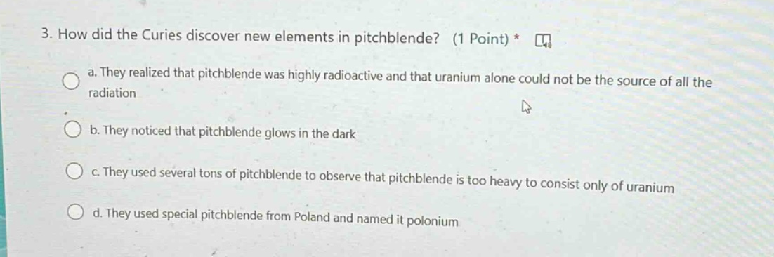 3. how did the curies discover new elements in pitchblende? (1 point) * a. they realized that pitchblende was highly radioactive and that uranium alone could not be the source of all the radiation b. they noticed that pitchblende glows in the dark c. they used several tons of pitchblende to observe that pitchblende is too heavy to consist only of uranium d. they used special pitchblende from poland and named it polonium