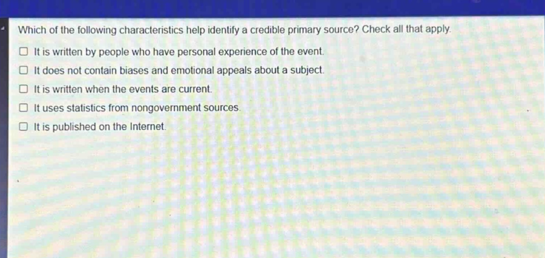 which of the following characteristics help identify a credible primary source? check all that apply. it is written by people who have personal experience of the event. it does not contain biases and emotional appeals about a subject. it is written when the events are current. it uses statistics from nongovernment sources. it is published on the internet.