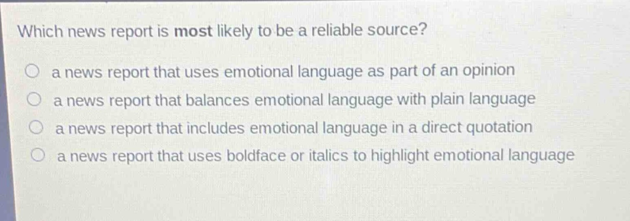 which news report is most likely to be a reliable source?\n a news report that uses emotional language as part of an opinion\n a news report that balances emotional language with plain language\n a news report that includes emotional language in a direct quotation\n a news report that uses boldface or italics to highlight emotional language