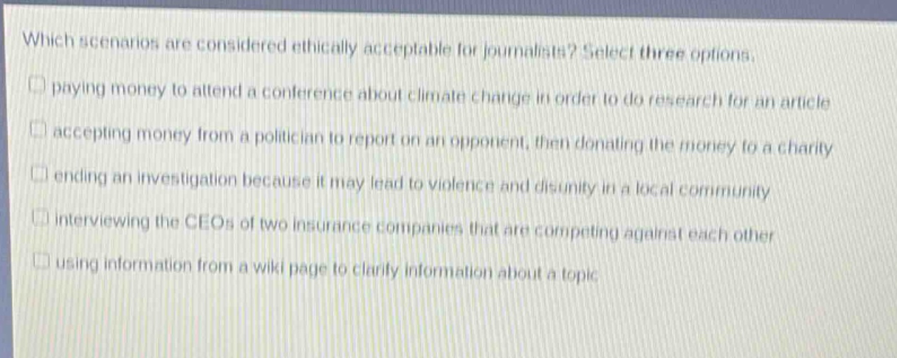 which scenarios are considered ethically acceptable for journalists? select three options. paying money to attend a conference about climate change in order to do research for an article accepting money from a politician to report on an opponent, then donating the money to a charity ending an investigation because it may lead to violence and disunity in a local community interviewing the ceos of two insurance companies that are competing against each other using information from a wiki page to clarify information about a topic