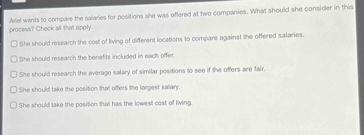 ariel wants to compare the salaries for positions she was offered at two companies. what should she consider in this process? check all that apply. she should research the cost of living of different locations to compare against the offered salaries. she should research the benefits included in each offer. she should research the average salary of similar positions to see if the offers are fair. she should take the position that offers the largest salary. she should take the position that has the lowest cost of living.