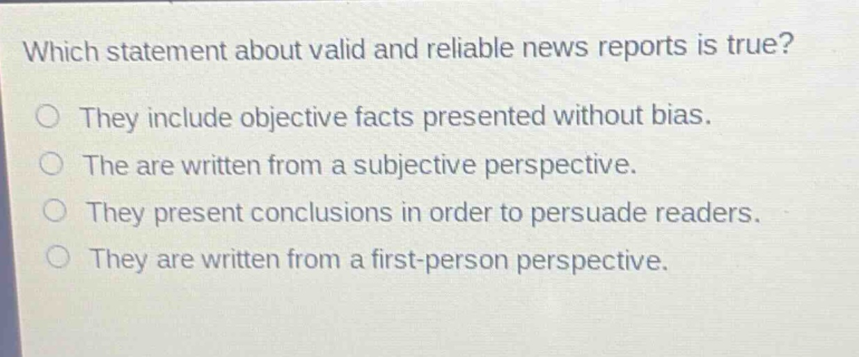 which statement about valid and reliable news reports is true? they include objective facts presented without bias. the are written from a subjective perspective. they present conclusions in order to persuade readers. they are written from a first - person perspective.