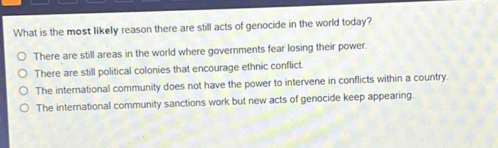what is the most likely reason there are still acts of genocide in the world today?\no there are still areas in the world where governments fear losing their power.\no there are still political colonies that encourage ethnic conflict.\no the international community does not have the power to intervene in conflicts within a country.\no the international community sanctions work but new acts of genocide keep appearing.