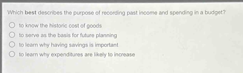 which best describes the purpose of recording past income and spending in a budget? to know the historic cost of goods to serve as the basis for future planning to learn why having savings is important to learn why expenditures are likely to increase