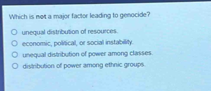 which is not a major factor leading to genocide?\no unequal distribution of resources.\no economic, political, or social instability.\no unequal distribution of power among classes.\no distribution of power among ethnic groups.