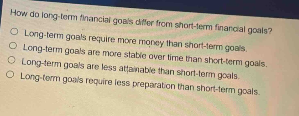 how do long - term financial goals differ from short - term financial goals?\no long - term goals require more money than short - term goals.\no long - term goals are more stable over time than short - term goals.\no long - term goals are less attainable than short - term goals.\no long - term goals require less preparation than short - term goals.