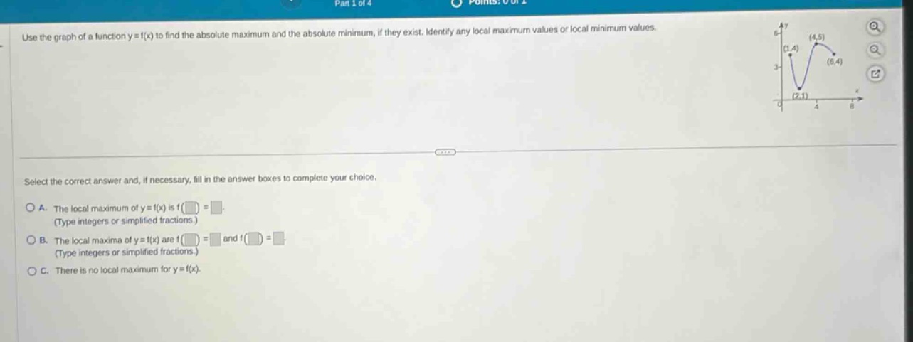 use the graph of a function y = f(x) to find the absolute maximum and the absolute minimum, if they exist. identify any local maximum values or local minimum values. select the correct answer and, if necessary, fill in the answer boxes to complete your choice. a. the local maximum of y = f(x) is f( ) = . (type integers or simplified fractions.) b. the local maxima of y = f(x) are f( ) = and f( ) = . (type integers or simplified fractions.) c. there is no local maximum for y = f(x).