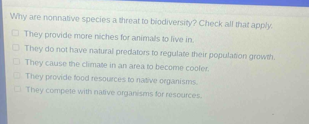 why are nonnative species a threat to biodiversity? check all that apply. they provide more niches for animals to live in. they do not have natural predators to regulate their population growth. they cause the climate in an area to become cooler. they provide food resources to native organisms. they compete with native organisms for resources.