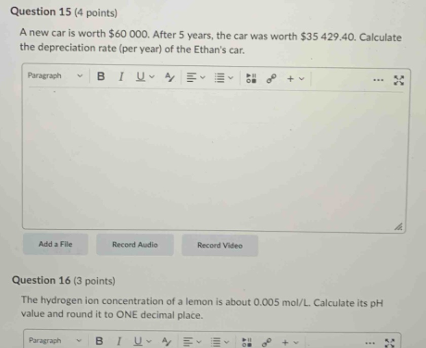 question 15 (4 points) a new car is worth $60 000. after 5 years, the car was worth $35 429.40. calculate the depreciation rate (per year) of the ethans car. question 16 (3 points) the hydrogen ion concentration of a lemon is about 0.005 mol/l. calculate its ph value and round it to one decimal place.