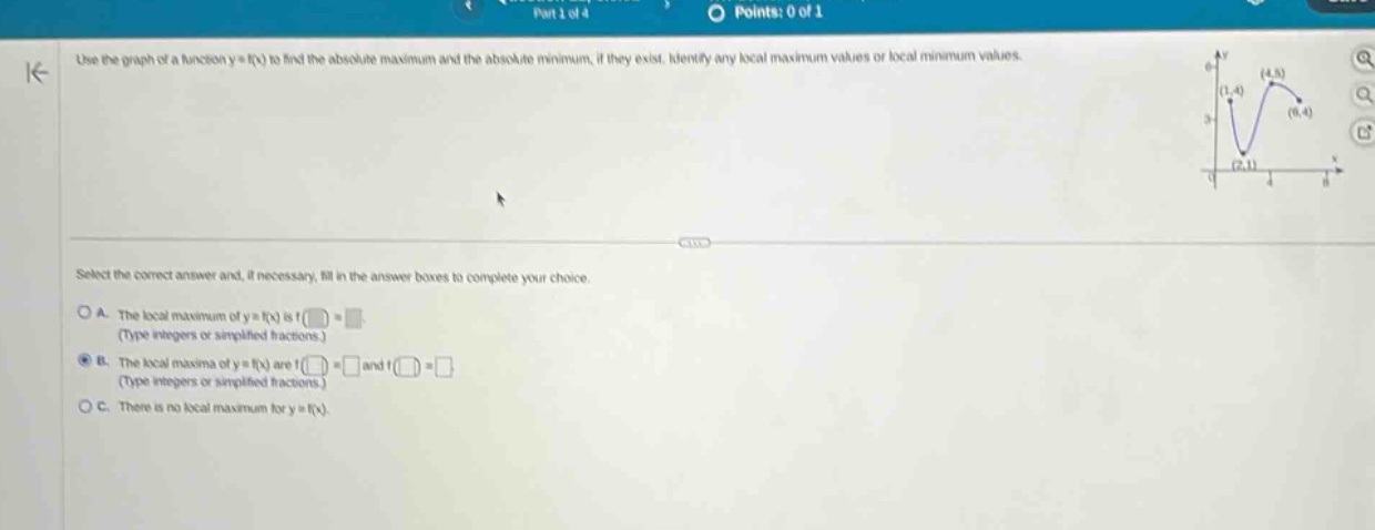 use the graph of a function y = f(x) to find the absolute maximum and the absolute minimum, if they exist. identify any local maximum values or local minimum values. select the correct answer and, if necessary, fill in the answer boxes to complete your choice. a. the local maximum of y = f(x) is f( ) = (type integers or simplified fractions.) b. the local maxima of y = f(x) are f( ) = and f( ) = (type integers or simplified fractions.) c. there is no local maximum for y = f(x).