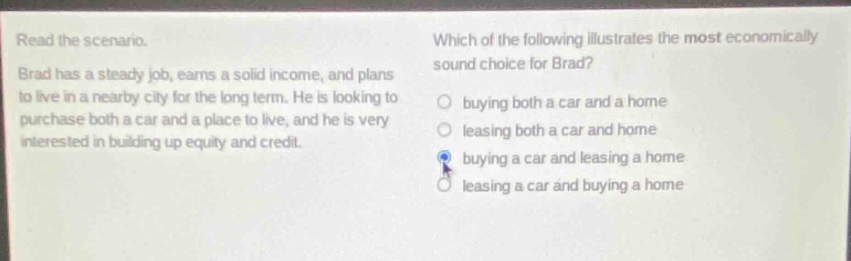 read the scenario. brad has a steady job, earns a solid income, and plans to live in a nearby city for the long - term. he is looking to purchase both a car and a place to live, and he is very interested in building up equity and credit. which of the following illustrates the most economically sound choice for brad? buying both a car and a home leasing both a car and home buying a car and leasing a home leasing a car and buying a home