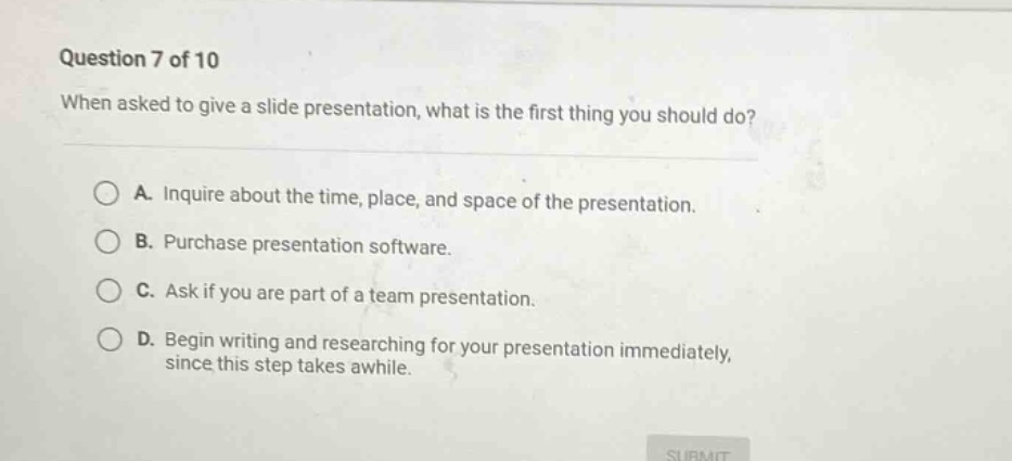 question 7 of 10 when asked to give a slide presentation, what is the first thing you should do? a. inquire about the time, place, and space of the presentation. b. purchase presentation software. c. ask if you are part of a team presentation. d. begin writing and researching for your presentation immediately, since this step takes awhile.