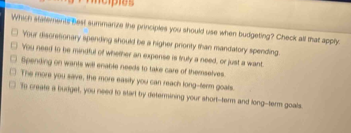 which statements best summarize the principles you should use when budgeting? check all that apply. your discretionary spending should be a higher priority than mandatory spending. you need to be mindful of whether an expense is truly a need, or just a want. spending on wants will enable needs to take care of themselves. the more you save, the more easily you can reach long - term goals. to create a budget, you need to start by determining your short - term and long - term goals.