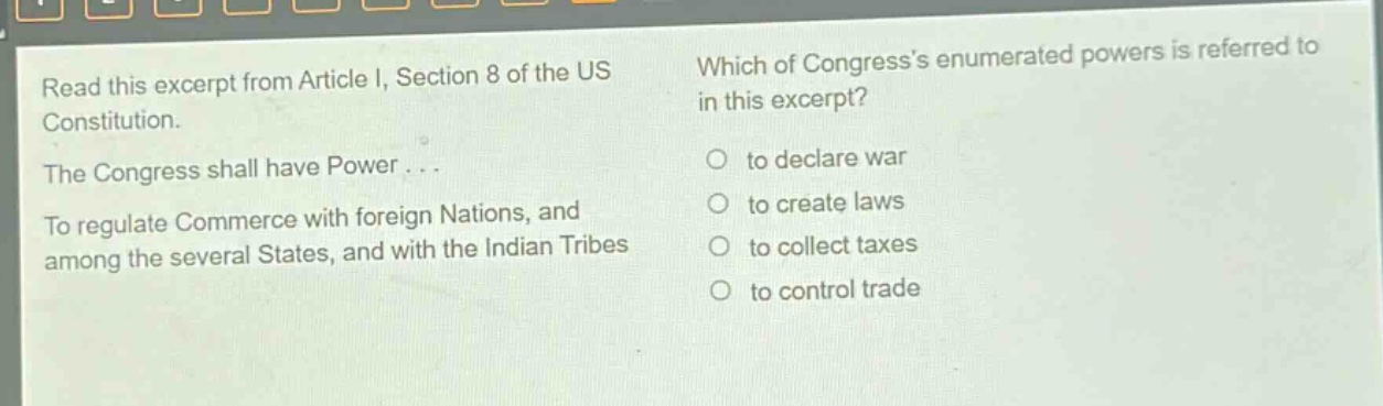 read this excerpt from article i, section 8 of the us constitution. the congress shall have power... to regulate commerce with foreign nations, and among the several states, and with the indian tribes. which of congresss enumerated powers is referred to in this excerpt? to declare war to create laws to collect taxes to control trade