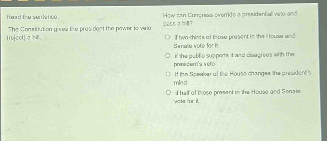 read the sentence. the constitution gives the president the power to veto (reject) a bill. how can congress override a presidential veto and pass a bill? if two - thirds of those present in the house and senate vote for it if the public supports it and disagrees with the presidents veto if the speaker of the house changes the presidents mind if half of those present in the house and senate vote for it