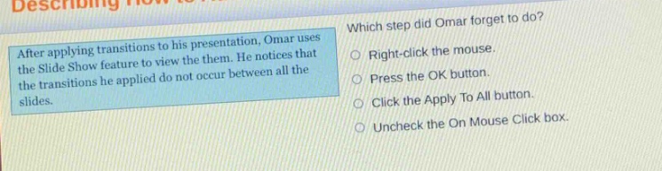 after applying transitions to his presentation, omar uses the slide show feature to view the them. he notices that the transitions he applied do not occur between all the slides. which step did omar forget to do? right - click the mouse. press the ok button. click the apply to all button. uncheck the on mouse click box.