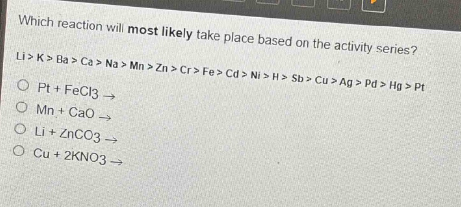 which reaction will most likely take place based on the activity series? li > k > ba > ca > na > mn > zn > cr > fe > cd > ni > h > sb > cu > ag > pd > hg > pt o pt + fecl3 → o mn + cao → o li + znco3 → o cu + 2kno3 →