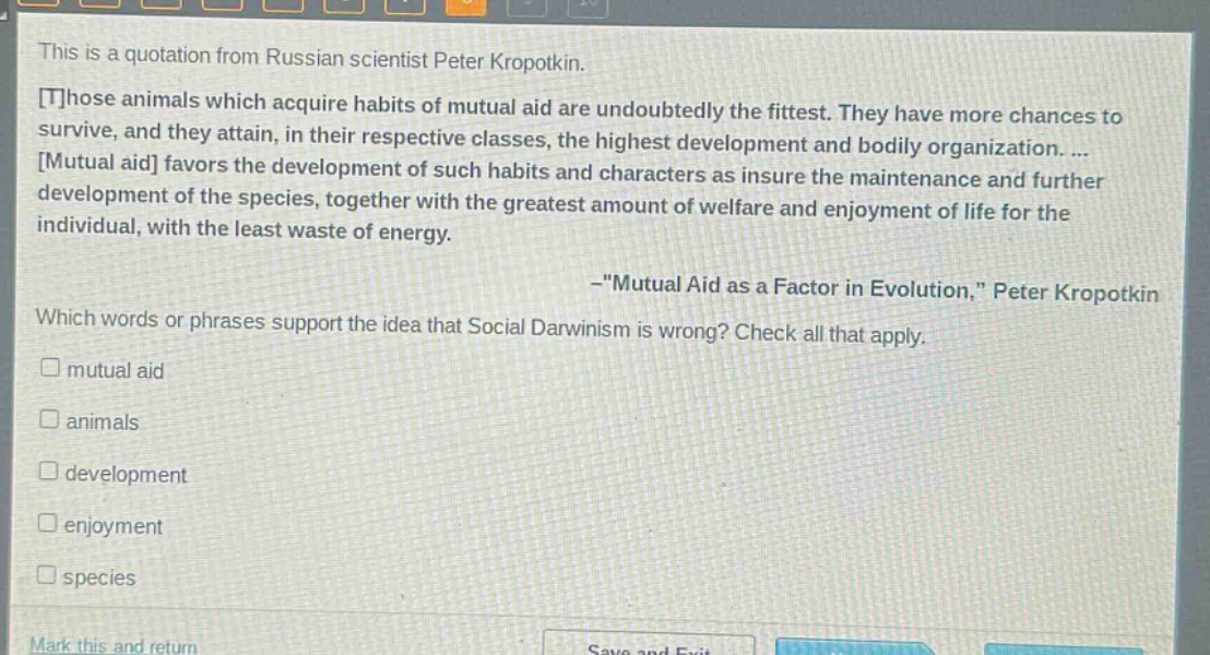this is a quotation from russian scientist peter kropotkin. those animals which acquire habits of mutual aid are undoubtedly the fittest. they have more chances to survive, and they attain, in their respective classes, the highest development and bodily organization. ... mutual aid favors the development of such habits and characters as insure the maintenance and further development of the species, together with the greatest amount of welfare and enjoyment of life for the individual, with the least waste of energy. -\mutual aid as a factor in evolution,\ peter kropotkin which words or phrases support the idea that social darwinism is wrong? check all that apply. mutual aid animals development enjoyment species
