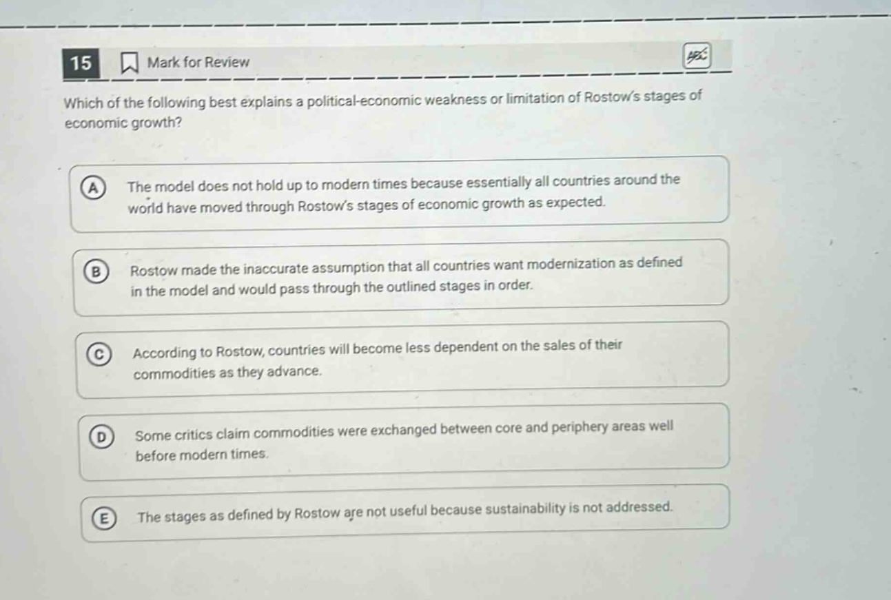 15 mark for review which of the following best explains a political - economic weakness or limitation of rostows stages of economic growth? a the model does not hold up to modern times because essentially all countries around the world have moved through rostows stages of economic growth as expected. b rostow made the inaccurate assumption that all countries want modernization as defined in the model and would pass through the outlined stages in order. c according to rostow, countries will become less dependent on the sales of their commodities as they advance. d some critics claim commodities were exchanged between core and periphery areas well before modern times. e the stages as defined by rostow are not useful because sustainability is not addressed.