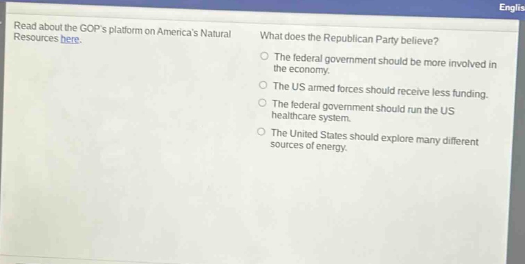 read about the gops platform on americas natural resources here. what does the republican party believe? the federal government should be more involved in the economy. the us armed forces should receive less funding. the federal government should run the us healthcare system. the united states should explore many different sources of energy.