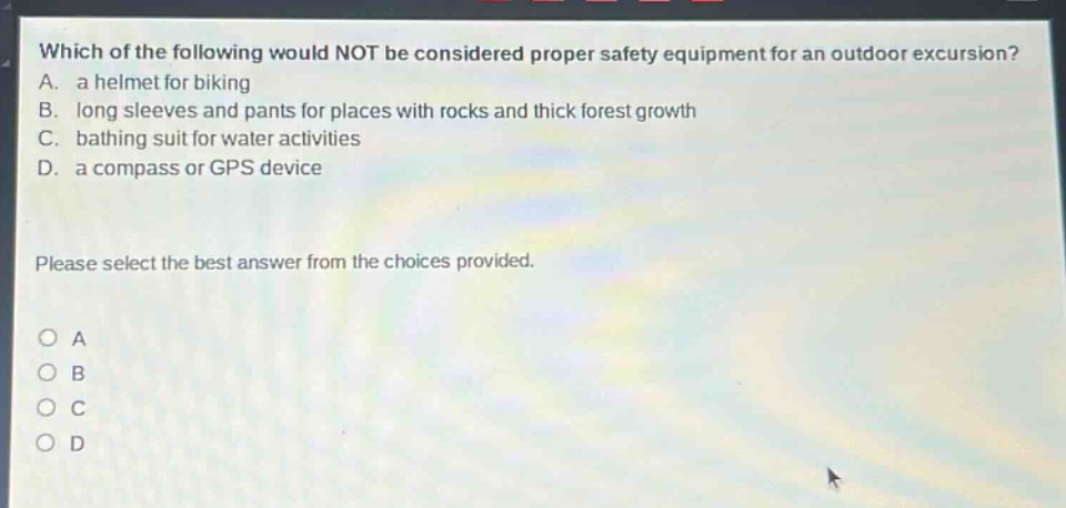 which of the following would not be considered proper safety equipment for an outdoor excursion? a. a helmet for biking b. long sleeves and pants for places with rocks and thick forest growth c. bathing suit for water activities d. a compass or gps device please select the best answer from the choices provided. a b c d