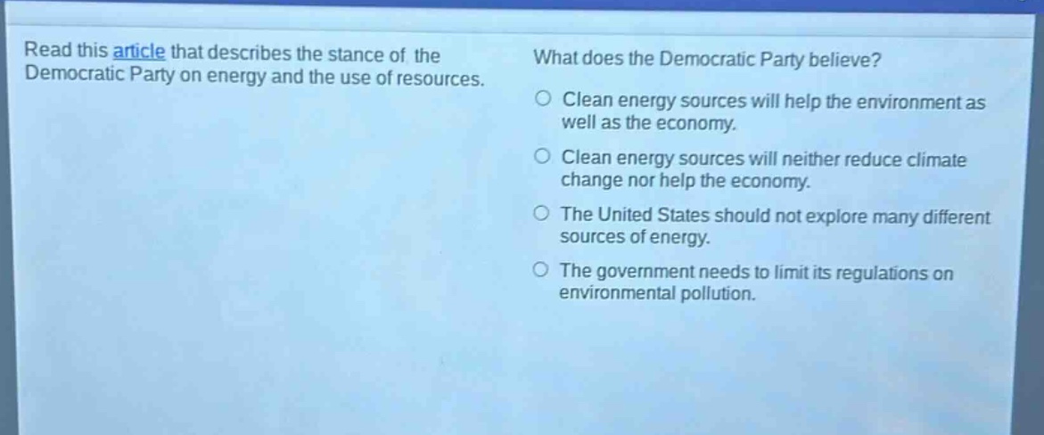 read this article that describes the stance of the democratic party on energy and the use of resources. what does the democratic party believe? clean energy sources will help the environment as well as the economy. clean energy sources will neither reduce climate change nor help the economy. the united states should not explore many different sources of energy. the government needs to limit its regulations on environmental pollution.