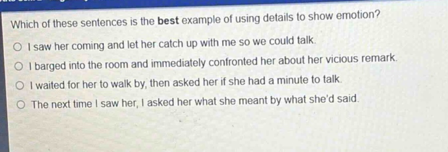 which of these sentences is the best example of using details to show emotion?\no i saw her coming and let her catch up with me so we could talk.\no i barged into the room and immediately confronted her about her vicious remark.\no i waited for her to walk by, then asked her if she had a minute to talk.\no the next time i saw her, i asked her what she meant by what shed said.