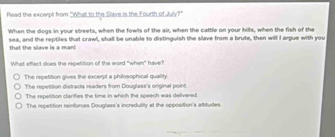 read the excerpt from \what to the slave is the fourth of july?\ when the dogs in your streets, when the fowls of the air, when the cattle on your hills, when the fish of the sea, and the reptiles that crawl, shall be unable to distinguish the slave from a brute, then will i argue with you that the slave is a man! what effect does the repetition of the word \when\ have? the repetition gives the excerpt a philosophical quality. the repetition distracts readers from douglasss original point. the repetition clarifies the time in which the speech was delivered. the repetition reinforces douglasss incredulity at the oppositions attitudes.