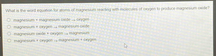 what is the word equation for atoms of magnesium reacting with molecules of oxygen to produce magnesium oxide?\no magnesium + magnesium oxide → oxygen\no magnesium + oxygen → magnesium oxide\no magnesium oxide + oxygen → magnesium\no magnesium + oxygen → magnesium + oxygen