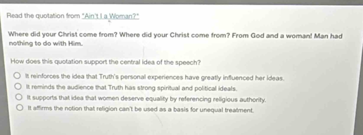 read the quotation from \aint i a woman?\ where did your christ come from? where did your christ come from? from god and a woman! man had nothing to do with him. how does this quotation support the central idea of the speech? it reinforces the idea that truths personal experiences have greatly influenced her ideas. it reminds the audience that truth has strong spiritual and political ideals. it supports that idea that women deserve equality by referencing religious authority. it affirms the notion that religion cant be used as a basis for unequal treatment.