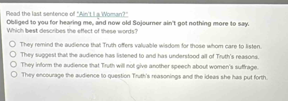 read the last sentence of \aint i a woman?\ obliged to you for hearing me, and now old sojourner aint got nothing more to say. which best describes the effect of these words? they remind the audience that truth offers valuable wisdom for those whom care to listen. they suggest that the audience has listened to and has understood all of truths reasons. they inform the audience that truth will not give another speech about womens suffrage. they encourage the audience to question truths reasonings and the ideas she has put forth.