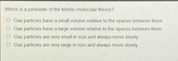 which is a postulate of the kinetic - molecular theory?\ngas particles have a small volume relative to the spaces between them.\ngas particles have a large volume relative to the spaces between them.\ngas particles are very small in size and always move slowly.\ngas particles are very large in size and always move slowly.