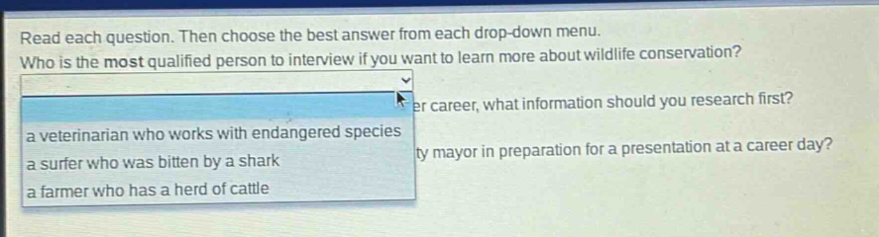 read each question. then choose the best answer from each drop - down menu. who is the most qualified person to interview if you want to learn more about wildlife conservation? a veterinarian who works with endangered species a surfer who was bitten by a shark a farmer who has a herd of cattle