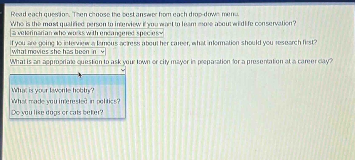 read each question. then choose the best answer from each drop - down menu. who is the most qualified person to interview if you want to learn more about wildlife conservation? a veterinarian who works with endangered species if you are going to interview a famous actress about her career, what information should you research first? what movies she has been in what is an appropriate question to ask your town or city mayor in preparation for a presentation at a career day? what is your favorite hobby? what made you interested in politics? do you like dogs or cats better?