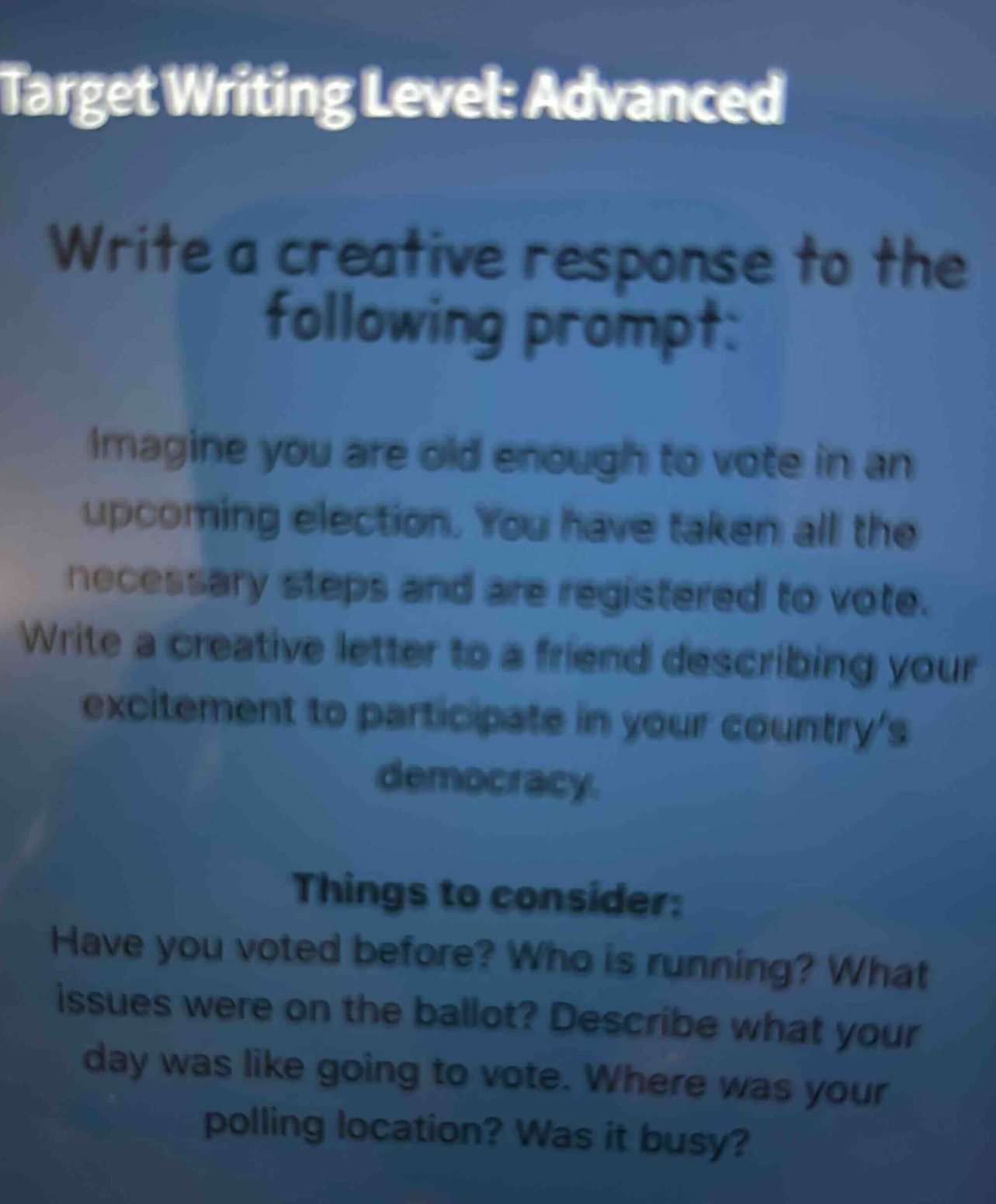 target writing level: advanced\nwrite a creative response to the following prompt:\nimagine you are old enough to vote in an upcoming election. you have taken all the necessary steps and are registered to vote. write a creative letter to a friend describing your excitement to participate in your country’s democracy.\nthings to consider:\nhave you voted before? who is running? what issues were on the ballot? describe what your day was like going to vote. where was your polling location? was it busy?