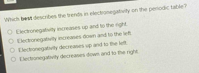 which best describes the trends in electronegativity on the periodic table?\nelectronegativity increases up and to the right.\nelectronegativity increases down and to the left.\nelectronegativity decreases up and to the left.\nelectronegativity decreases down and to the right.\nelectronegativity decreases down and to the right.