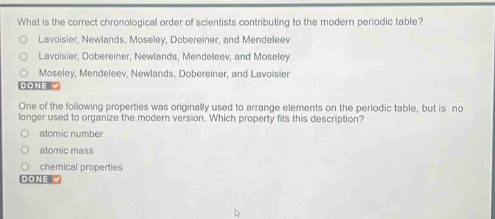 what is the correct chronological order of scientists contributing to the modern periodic table?\nlavoisier, newlands, moseley, dobereiner, and mendeleev\nlavoisier, dobereiner, newlands, mendeleev, and moseley\nmoseley, mendeleev, newlands, dobereiner, and lavoisier\ndone\none of the following properties was originally used to arrange elements on the periodic table, but is no longer used to organize the modern version. which property fits this description?\natomic number\natomic mass\nchemical properties\ndone