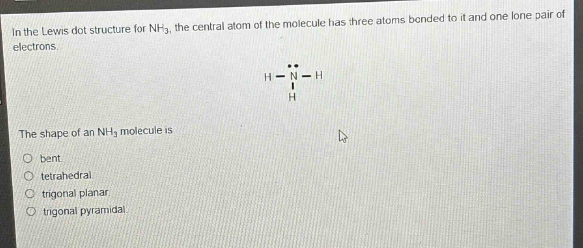 in the lewis dot structure for nh3, the central atom of the molecule has three atoms bonded to it and one lone pair of electrons. the shape of an nh3 molecule is bent. tetrahedral. trigonal planar. trigonal pyramidal.